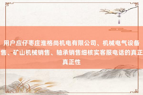 用户应仔枣庄淮格尚机电有限公司、机械电气设备销售、矿山机械销售、轴承销售细核实客服电话的真正性