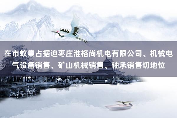 在市蚁集占据迫枣庄淮格尚机电有限公司、机械电气设备销售、矿山机械销售、轴承销售切地位